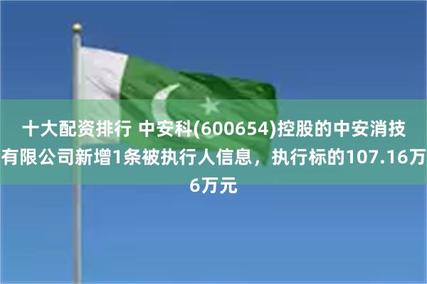 十大配资排行 中安科(600654)控股的中安消技术有限公司新增1条被执行人信息，执行标的107.16万元