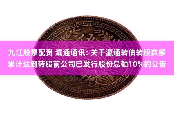 九江股票配资 瀛通通讯: 关于瀛通转债转股数额累计达到转股前公司已发行股份总额10%的公告