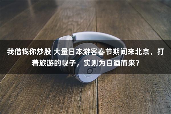 我借钱你炒股 大量日本游客春节期间来北京，打着旅游的幌子，实则为白酒而来？