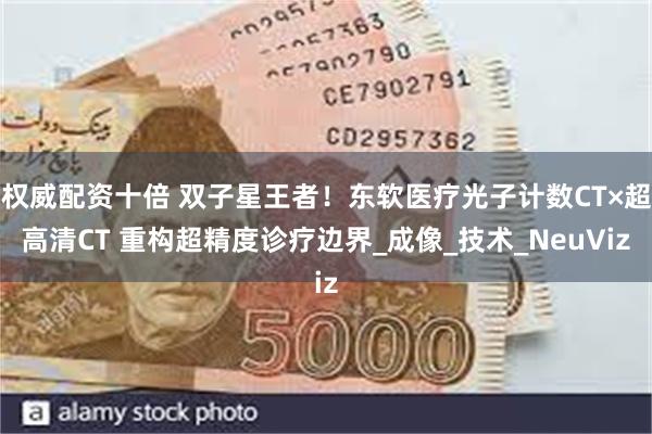 权威配资十倍 双子星王者！东软医疗光子计数CT×超高清CT 重构超精度诊疗边界_成像_技术_NeuViz