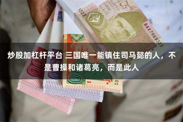 炒股加杠杆平台 三国唯一能镇住司马懿的人，不是曹操和诸葛亮，而是此人