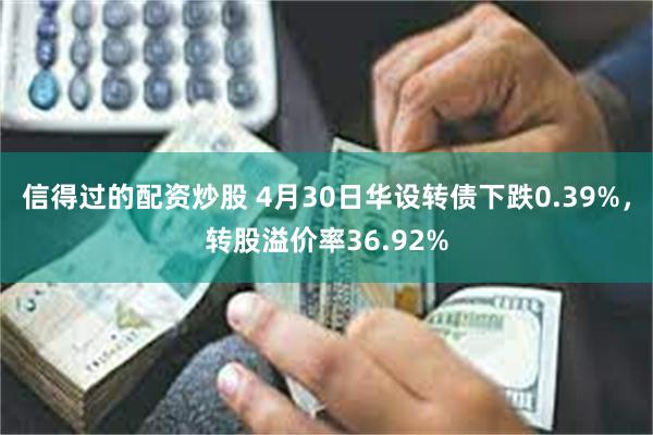信得过的配资炒股 4月30日华设转债下跌0.39%，转股溢价率36.92%