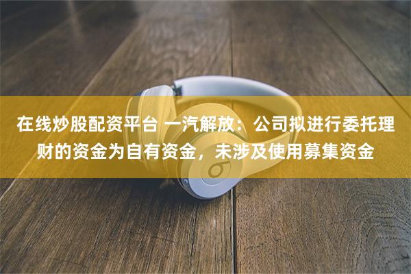 在线炒股配资平台 一汽解放：公司拟进行委托理财的资金为自有资金，未涉及使用募集资金