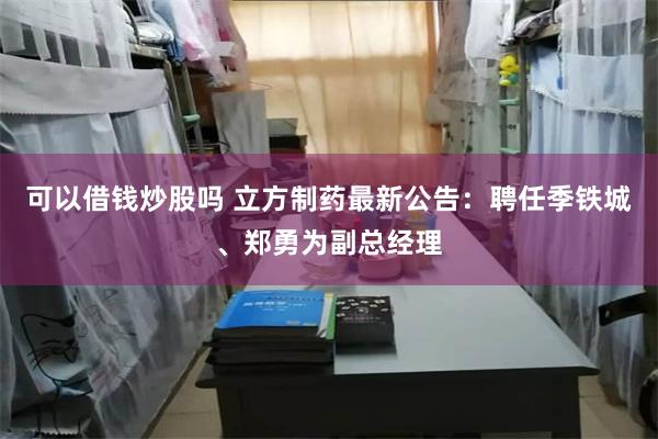 可以借钱炒股吗 立方制药最新公告：聘任季铁城、郑勇为副总经理