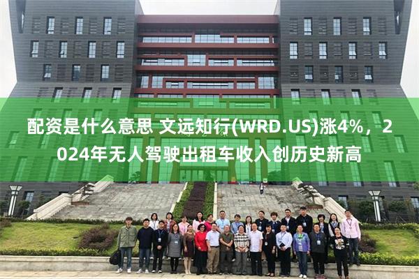 配资是什么意思 文远知行(WRD.US)涨4%，2024年无人驾驶出租车收入创历史新高