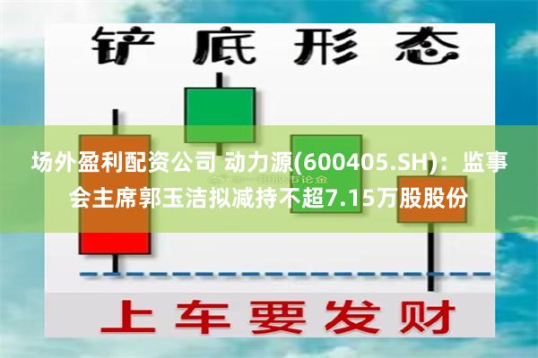 场外盈利配资公司 动力源(600405.SH)：监事会主席郭玉洁拟减持不超7.15万股股份