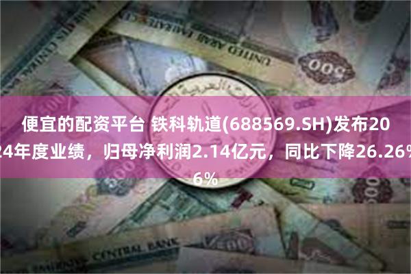便宜的配资平台 铁科轨道(688569.SH)发布2024年度业绩，归母净利润2.14亿元，同比下降26.26%