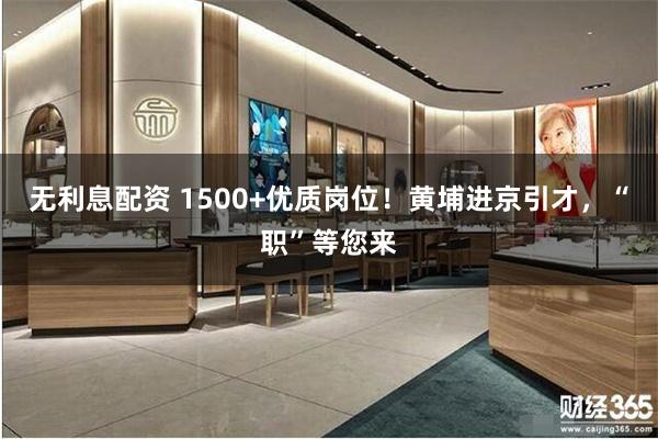 无利息配资 1500+优质岗位！黄埔进京引才，“职”等您来