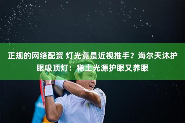 正规的网络配资 灯光竟是近视推手？海尔天沐护眼吸顶灯：稀土光源护眼又养眼