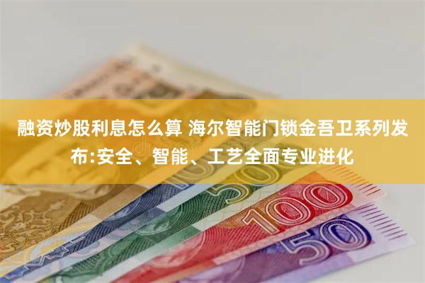 融资炒股利息怎么算 海尔智能门锁金吾卫系列发布:安全、智能、工艺全面专业进化