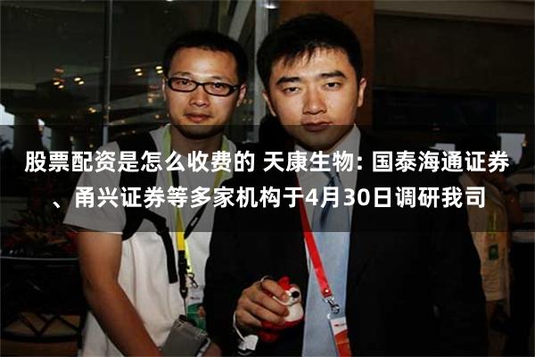 股票配资是怎么收费的 天康生物: 国泰海通证券、甬兴证券等多家机构于4月30日调研我司