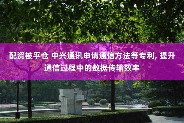 配资被平仓 中兴通讯申请通信方法等专利, 提升通信过程中的数据传输效率
