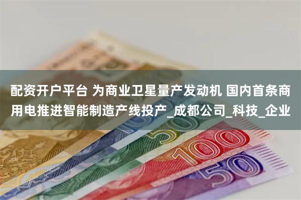 配资开户平台 为商业卫星量产发动机 国内首条商用电推进智能制造产线投产_成都公司_科技_企业