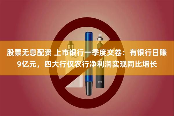 股票无息配资 上市银行一季度交卷：有银行日赚9亿元，四大行仅农行净利润实现同比增长