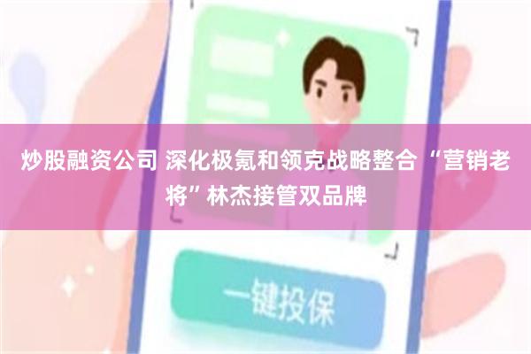 炒股融资公司 深化极氪和领克战略整合 “营销老将”林杰接管双品牌