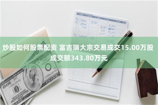 炒股如何股票配资 富吉瑞大宗交易成交15.00万股 成交额343.80万元