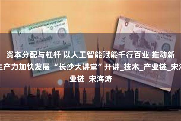 资本分配与杠杆 以人工智能赋能千行百业 推动新质生产力加快发展 “长沙大讲堂”开讲_技术_产业链_宋海涛