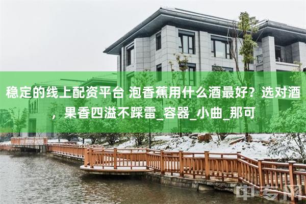 稳定的线上配资平台 泡香蕉用什么酒最好？选对酒，果香四溢不踩雷_容器_小曲_那可