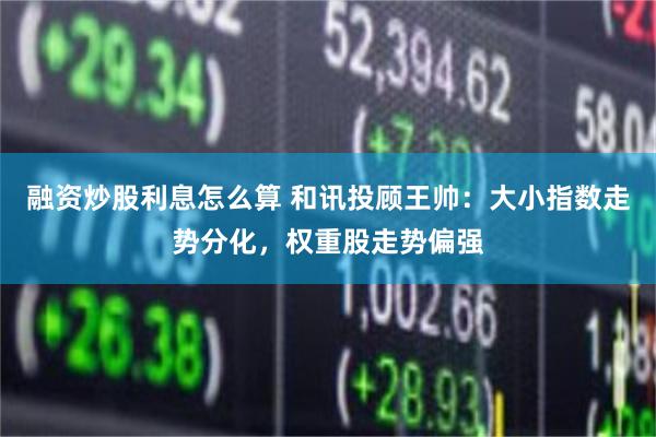 融资炒股利息怎么算 和讯投顾王帅：大小指数走势分化，权重股走势偏强
