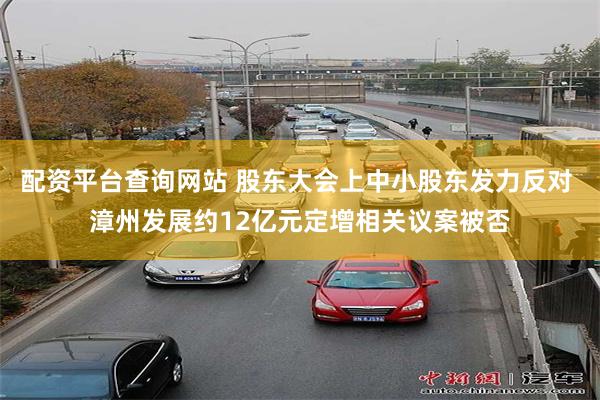 配资平台查询网站 股东大会上中小股东发力反对 漳州发展约12亿元定增相关议案被否