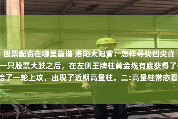 股票配资在哪里靠谱 洛阳太阳雪：怎样寻找凹尖峰 凹尖峰实战指南之一一:一只股票大跌之后，在左侧王牌柱黄金线有底获得了有底支撑，开始了一轮上攻，出现了近期高量柱。二:高量柱常态看跌底层逻辑是:高量柱是交易火热的表示...