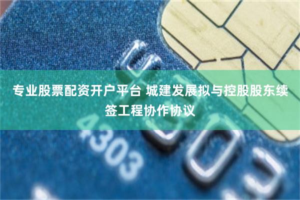 专业股票配资开户平台 城建发展拟与控股股东续签工程协作协议