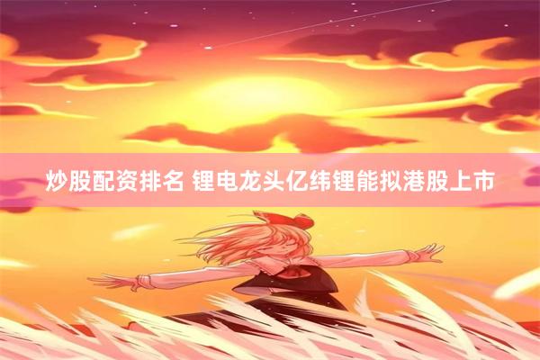 炒股配资排名 锂电龙头亿纬锂能拟港股上市