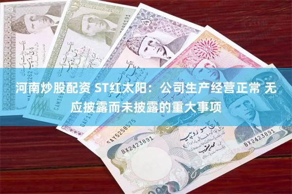 河南炒股配资 ST红太阳：公司生产经营正常 无应披露而未披露的重大事项