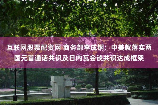 互联网股票配资网 商务部李成钢：中美就落实两国元首通话共识及日内瓦会谈共识达成框架