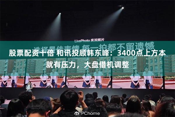 股票配资十倍 和讯投顾韩东峰：3400点上方本就有压力，大盘借机调整