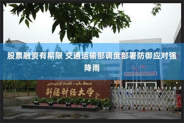 股票融资有期限 交通运输部调度部署防御应对强降雨