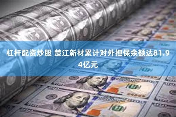 杠杆配资炒股 楚江新材累计对外担保余额达81.94亿元