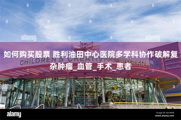如何购买股票 胜利油田中心医院多学科协作破解复杂肿瘤_血管_手术_患者
