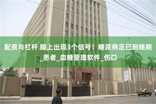 配资与杠杆 脚上出现3个信号！糖尿病足已到晚期_患者_血糖管理软件_伤口