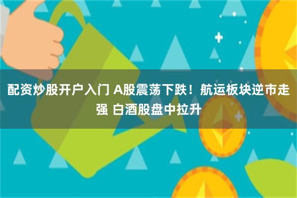配资炒股开户入门 A股震荡下跌！航运板块逆市走强 白酒股盘中拉升
