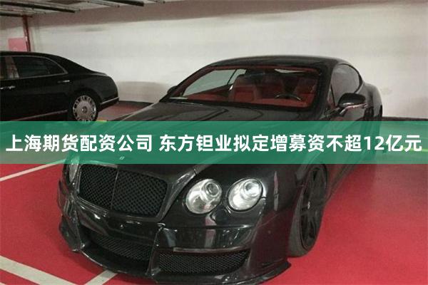 上海期货配资公司 东方钽业拟定增募资不超12亿元
