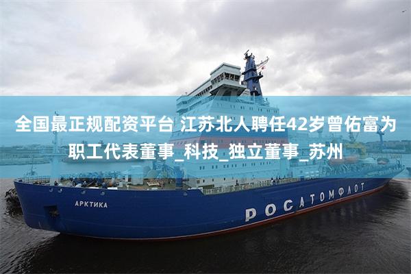 全国最正规配资平台 江苏北人聘任42岁曾佑富为职工代表董事_科技_独立董事_苏州