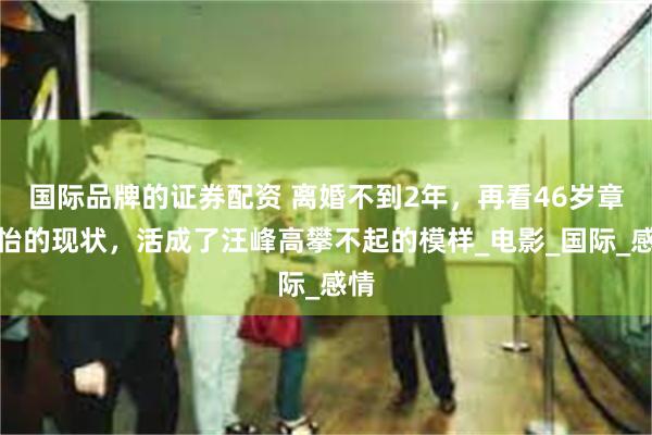 国际品牌的证券配资 离婚不到2年，再看46岁章子怡的现状，活成了汪峰高攀不起的模样_电影_国际_感情