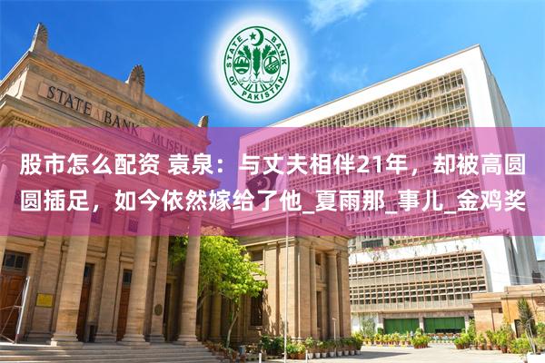 股市怎么配资 袁泉：与丈夫相伴21年，却被高圆圆插足，如今依然嫁给了他_夏雨那_事儿_金鸡奖