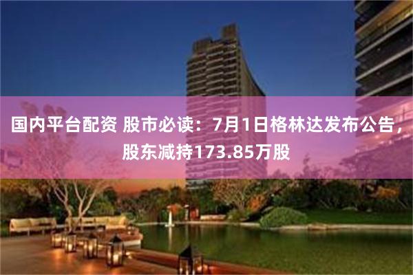 国内平台配资 股市必读：7月1日格林达发布公告，股东减持173.85万股
