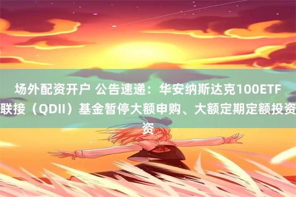 场外配资开户 公告速递：华安纳斯达克100ETF联接（QDII）基金暂停大额申购、大额定期定额投资