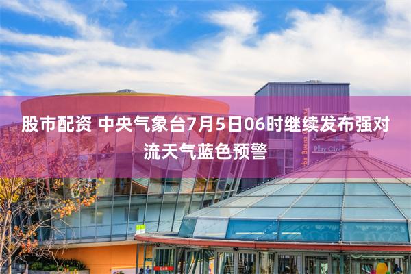 股市配资 中央气象台7月5日06时继续发布强对流天气蓝色预警