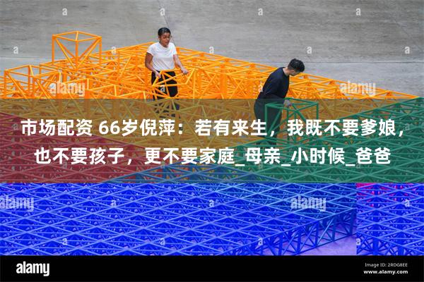 市场配资 66岁倪萍：若有来生，我既不要爹娘，也不要孩子，更不要家庭_母亲_小时候_爸爸