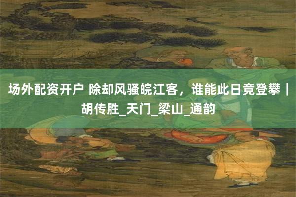 场外配资开户 除却风骚皖江客，谁能此日竟登攀｜胡传胜_天门_梁山_通韵