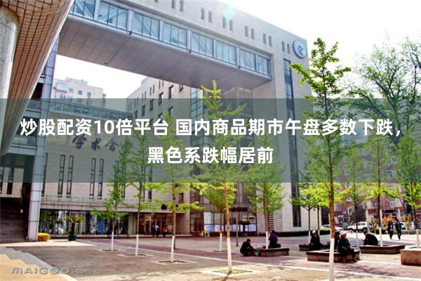 炒股配资10倍平台 国内商品期市午盘多数下跌，黑色系跌幅居前