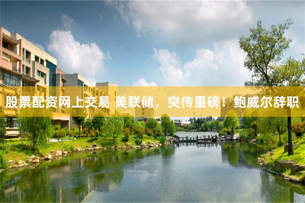 股票配资网上交易 美联储，突传重磅！鲍威尔辞职