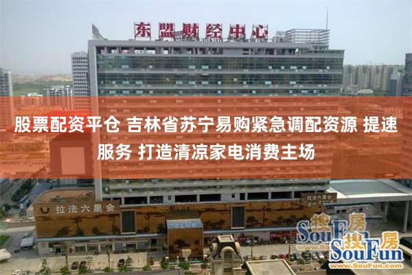 股票配资平仓 吉林省苏宁易购紧急调配资源 提速服务 打造清凉家电消费主场