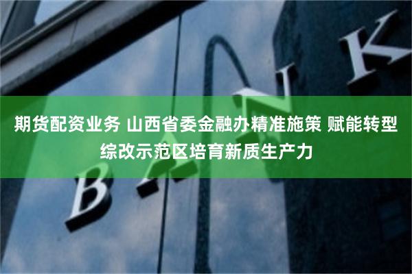 期货配资业务 山西省委金融办精准施策 赋能转型综改示范区培育新质生产力