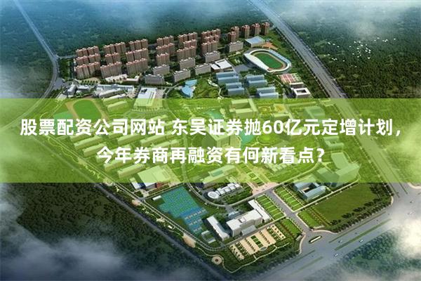 股票配资公司网站 东吴证券抛60亿元定增计划，今年券商再融资有何新看点？