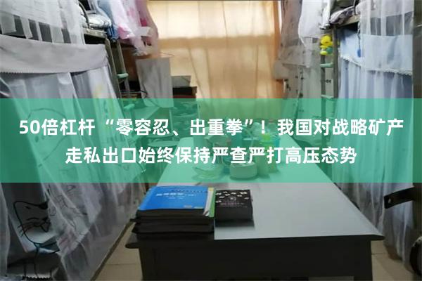 50倍杠杆 “零容忍、出重拳”！我国对战略矿产走私出口始终保持严查严打高压态势